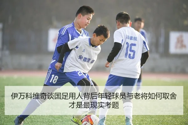 伊万科维奇谈国足用人背后年轻球员与老将如何取舍才是最现实考题